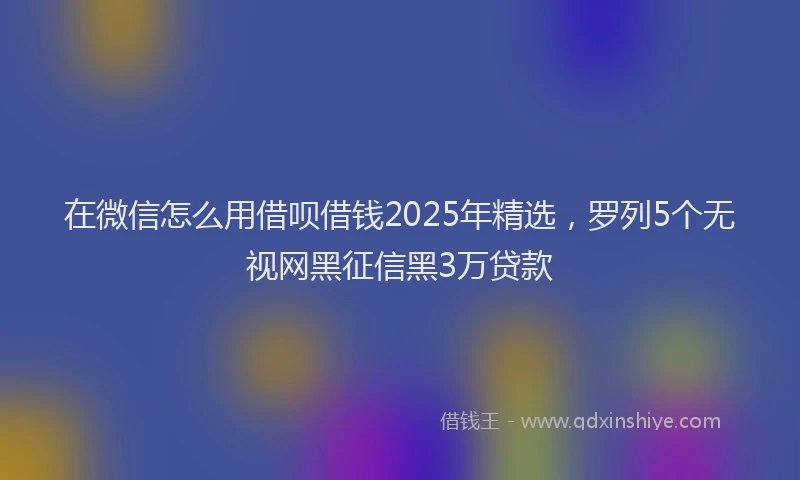 在微信怎么用借呗借钱2025年精选，罗列5个无视网黑征信黑3万贷款