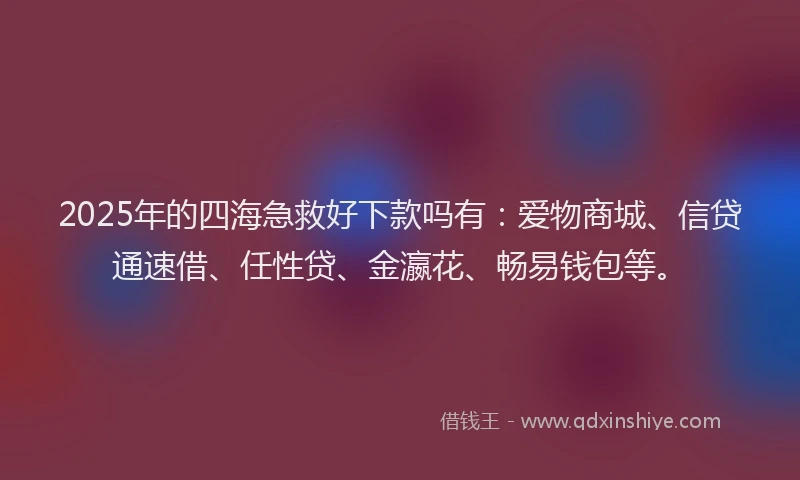 2025年的四海急救好下款吗有：爱物商城、信贷通速借、任性贷、金瀛花、畅易钱包等。