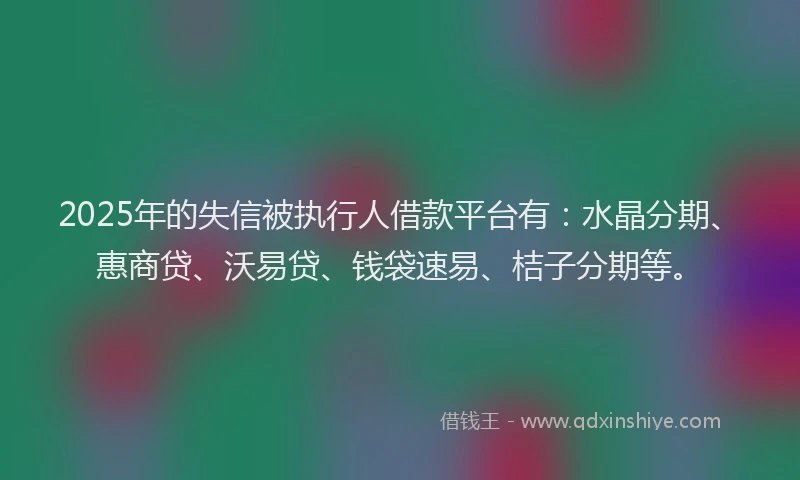 2025年的失信被执行人借款平台有：水晶分期、惠商贷、沃易贷、钱袋速易、桔子分期等。