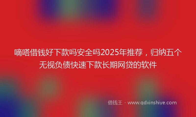 嘀嗒借钱好下款吗安全吗2025年推荐，归纳五个无视负债快速下款长期网贷的软件