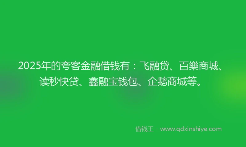 2025年的夸客金融借钱有：飞融贷、百樂商城、读秒快贷、鑫融宝钱包、企鹅商城等。