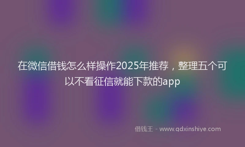 在微信借钱怎么样操作2025年推荐，整理五个可以不看征信就能下款的app
