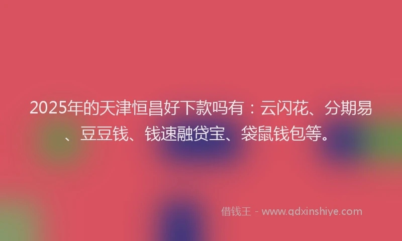 2025年的天津恒昌好下款吗有：云闪花、分期易、豆豆钱、钱速融贷宝、袋鼠钱包等。