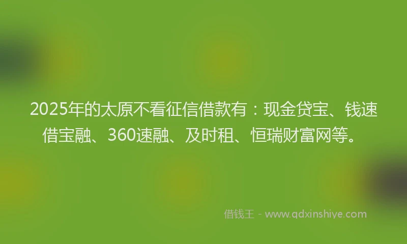 2025年的太原不看征信借款有：现金贷宝、钱速借宝融、360速融、及时租、恒瑞财富网等。