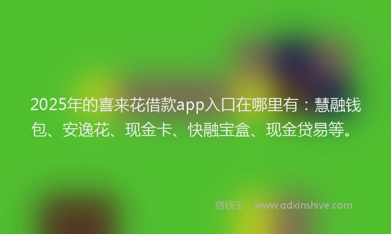 2025年的喜来花借款app入口在哪里有：慧融钱包、安逸花、现金卡、快融宝盒、现金贷易等。