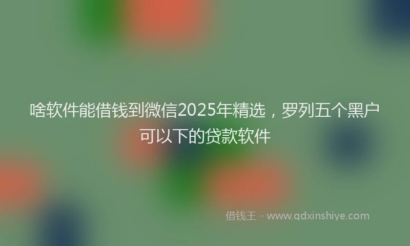 啥软件能借钱到微信2025年精选，罗列五个黑户可以下的贷款软件