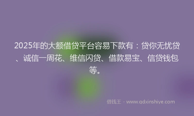 2025年的大额借贷平台容易下款有：贷你无忧贷、诚信一周花、维信闪贷、借款易宝、信贷钱包等。