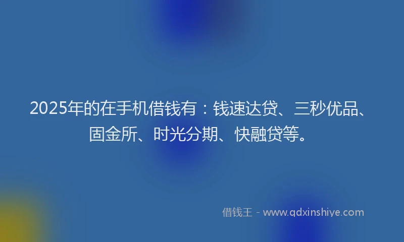 2025年的在手机借钱有:钱速达贷、三秒优品、固金所、时光分期、快融贷等。