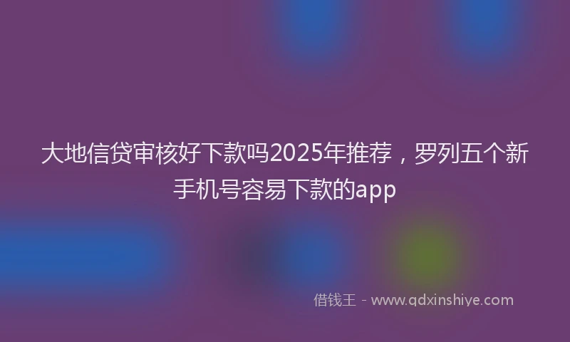 大地信贷审核好下款吗2025年推荐，罗列五个新手机号容易下款的app