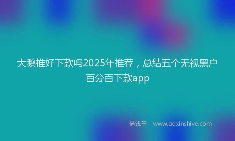 大鹅推好下款吗2025年推荐，总结五个无视黑户百分百下款app