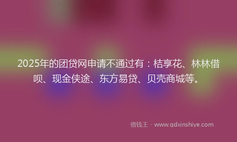 2025年的团贷网申请不通过有：桔享花、林林借呗、现金侠途、东方易贷、贝壳商城等。