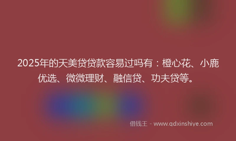 2025年的天美贷贷款容易过吗有：橙心花、小鹿优选、微微理财、融信贷、功夫贷等。