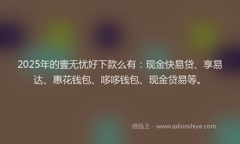 2025年的壹无忧好下款么有：现金快易贷、享易达、惠花钱包、哆哆钱包、现金贷易等。