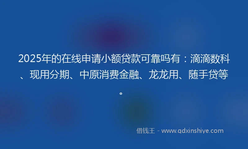 2025年的在线申请小额贷款可靠吗有：滴滴数科、现用分期、中原消费金融、龙龙用、随手贷等。