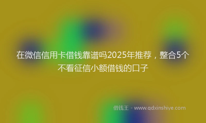 在微信信用卡借钱靠谱吗2025年推荐，整合5个不看征信小额借钱的口子