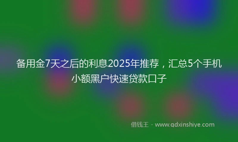 备用金7天之后的利息2025年推荐，汇总5个手机小额黑户快速贷款口子
