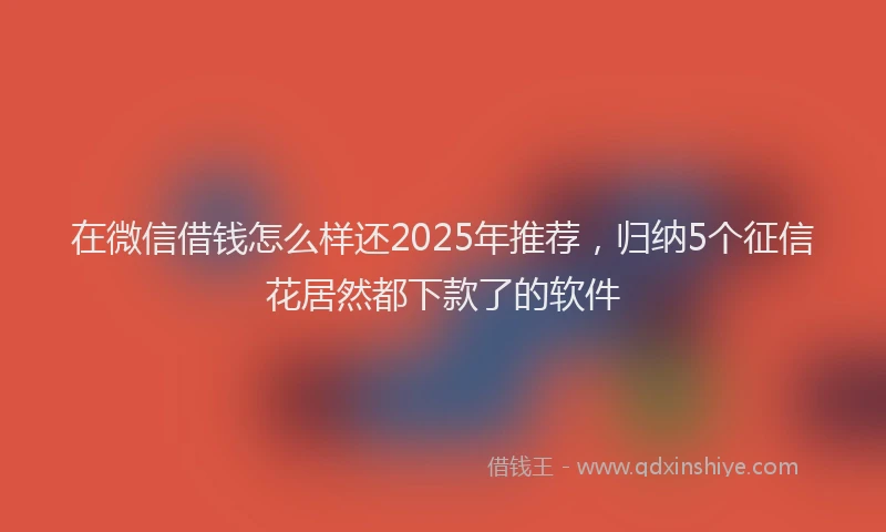在微信借钱怎么样还2025年推荐，归纳5个征信花居然都下款了的软件