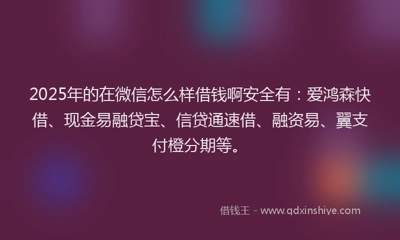 2025年的在微信怎么样借钱啊安全有：爱鸿森快借、现金易融贷宝、信贷通速借、融资易、翼支付橙分期等。