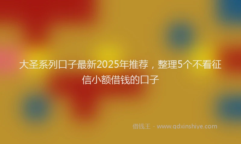 大圣系列口子最新2025年推荐，整理5个不看征信小额借钱的口子