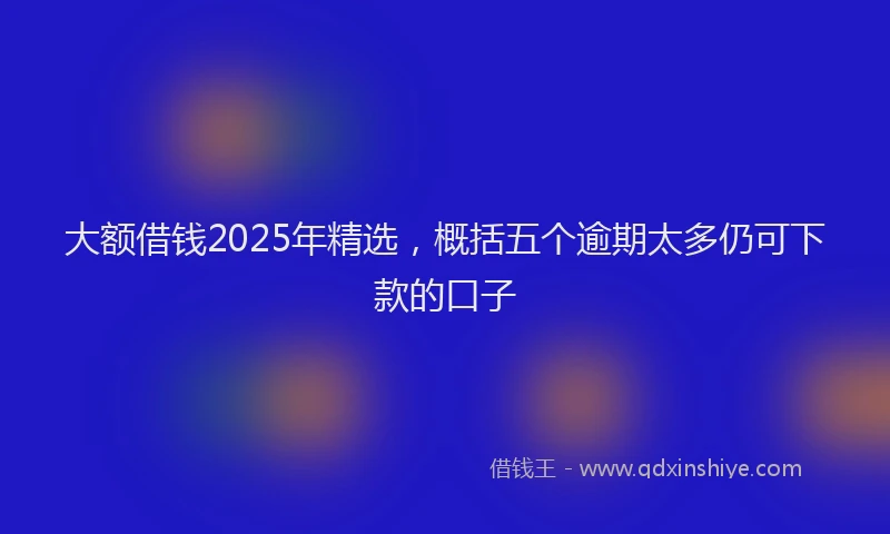 大额借钱2025年精选，概括五个逾期太多仍可下款的口子