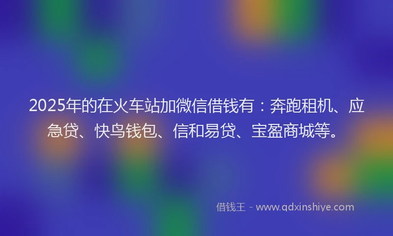 2025年的在火车站加微信借钱有：奔跑租机、应急贷、快鸟钱包、信和易贷、宝盈商城等。