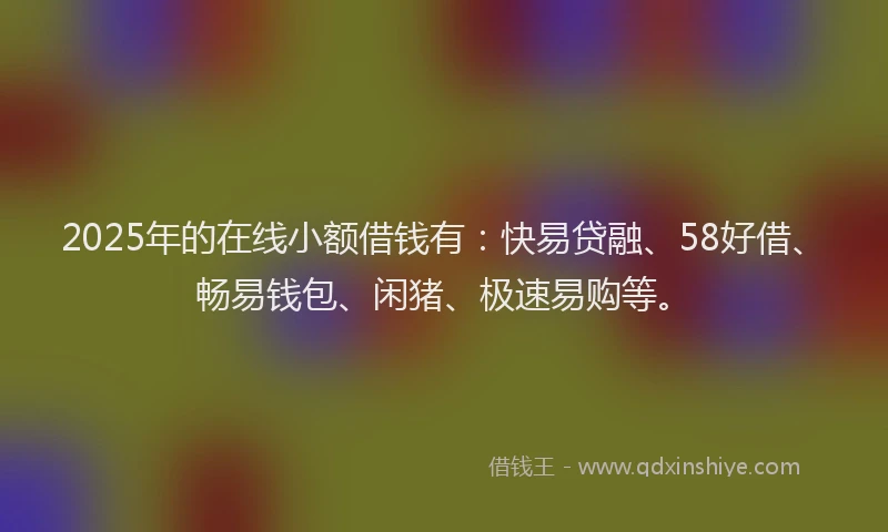 2025年的在线小额借钱有：快易贷融、58好借、畅易钱包、闲猪、极速易购等。