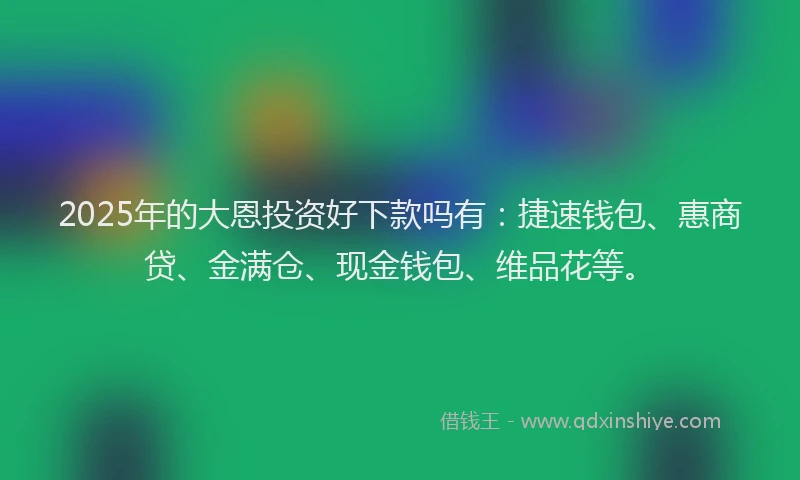 2025年的大恩投资好下款吗有:捷速钱包、惠商贷、金满仓、现金钱包、维品花等。