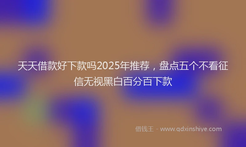 天天借款好下款吗2025年推荐，盘点五个不看征信无视黑白百分百下款