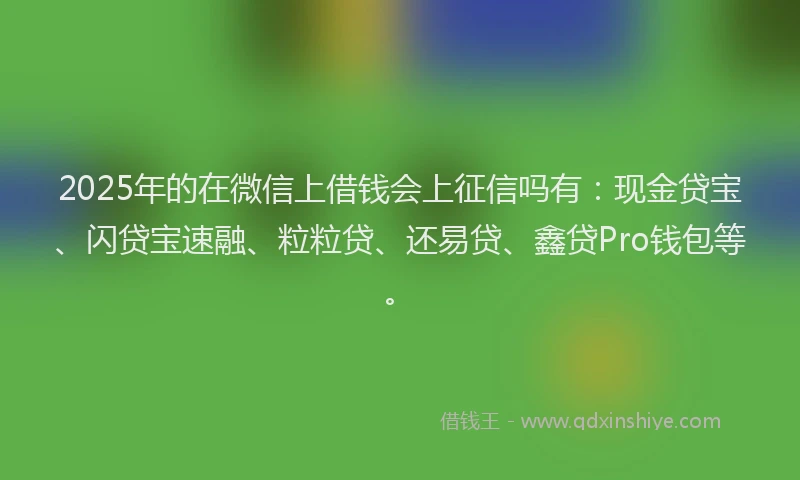 2025年的在微信上借钱会上征信吗有：现金贷宝、闪贷宝速融、粒粒贷、还易贷、鑫贷Pro钱包等。