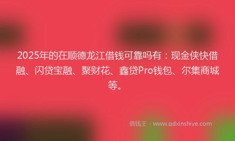 2025年的在顺德龙江借钱可靠吗有：现金侠快借融、闪贷宝融、聚财花、鑫贷Pro钱包、尔集商城等。