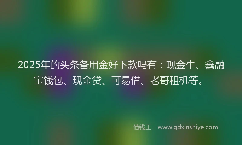 2025年的头条备用金好下款吗有：现金牛、鑫融宝钱包、现金贷、可易借、老哥租机等。