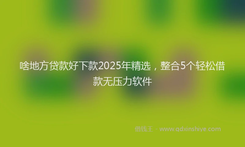 啥地方贷款好下款2025年精选，整合5个轻松借款无压力软件