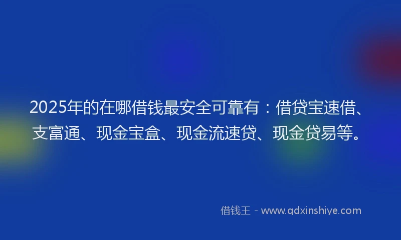 2025年的在哪借钱最安全可靠有：借贷宝速借、支富通、现金宝盒、现金流速贷、现金贷易等。