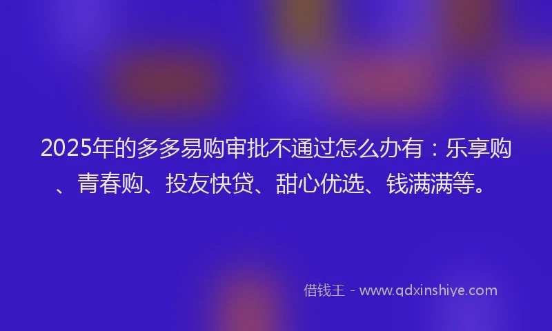 2025年的多多易购审批不通过怎么办有：乐享购、青春购、投友快贷、甜心优选、钱满满等。
