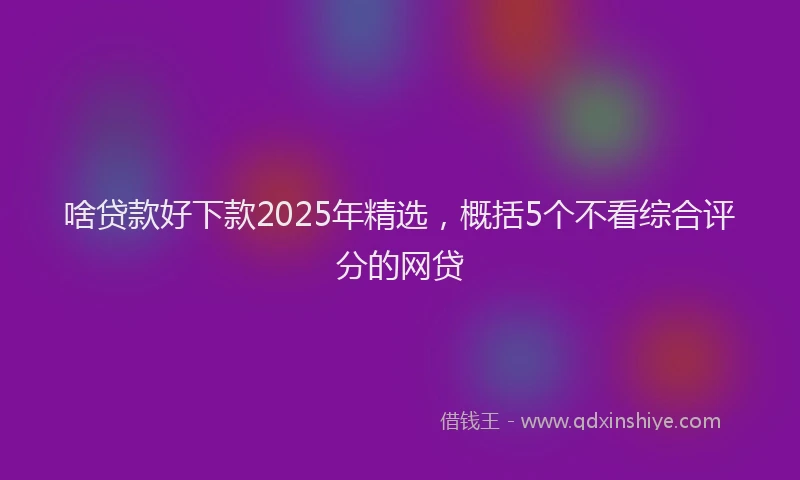 啥贷款好下款2025年精选，概括5个不看综合评分的网贷
