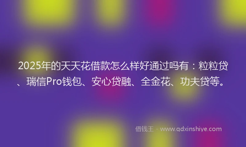 2025年的天天花借款怎么样好通过吗有：粒粒贷、瑞信Pro钱包、安心贷融、全金花、功夫贷等。