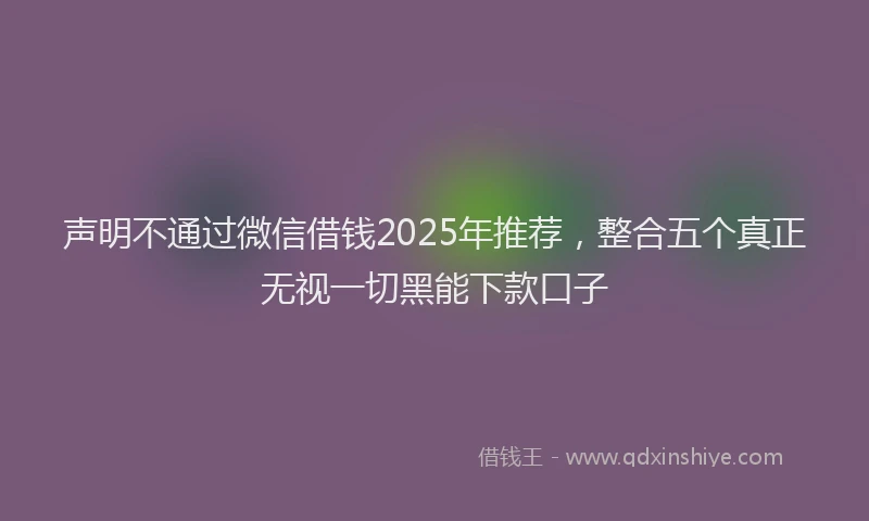声明不通过微信借钱2025年推荐，整合五个真正无视一切黑能下款口子