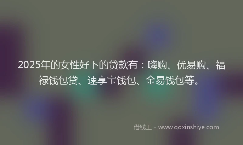 2025年的女性好下的贷款有：嗨购、优易购、福禄钱包贷、速享宝钱包、金易钱包等。