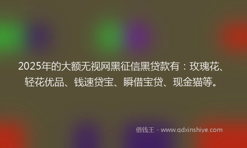 2025年的大额无视网黑征信黑贷款有：玫瑰花、轻花优品、钱速贷宝、瞬借宝贷、现金猫等。