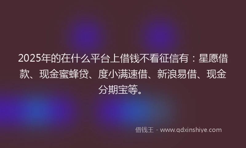 2025年的在什么平台上借钱不看征信有：星愿借款、现金蜜蜂贷、度小满速借、新浪易借、现金分期宝等。