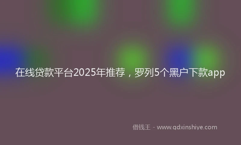 在线贷款平台2025年推荐，罗列5个黑户下款app