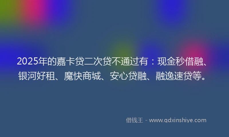 2025年的嘉卡贷二次贷不通过有：现金秒借融、银河好租、魔快商城、安心贷融、融逸速贷等。