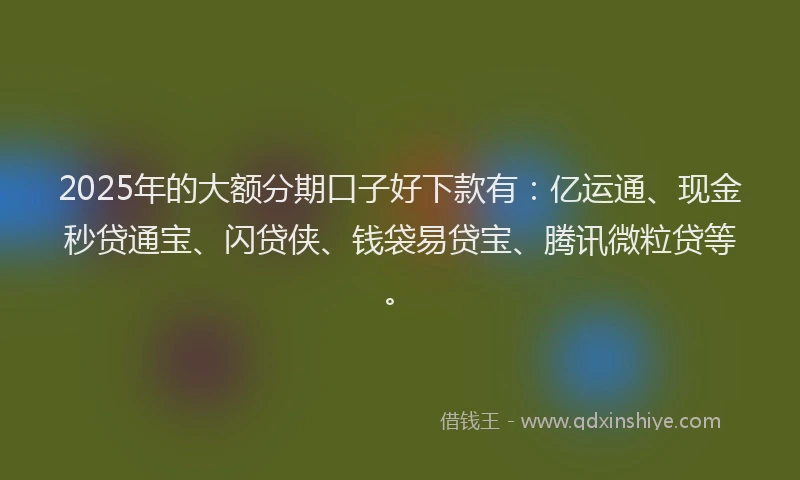 2025年的大额分期口子好下款有：亿运通、现金秒贷通宝、闪贷侠、钱袋易贷宝、腾讯微粒贷等。