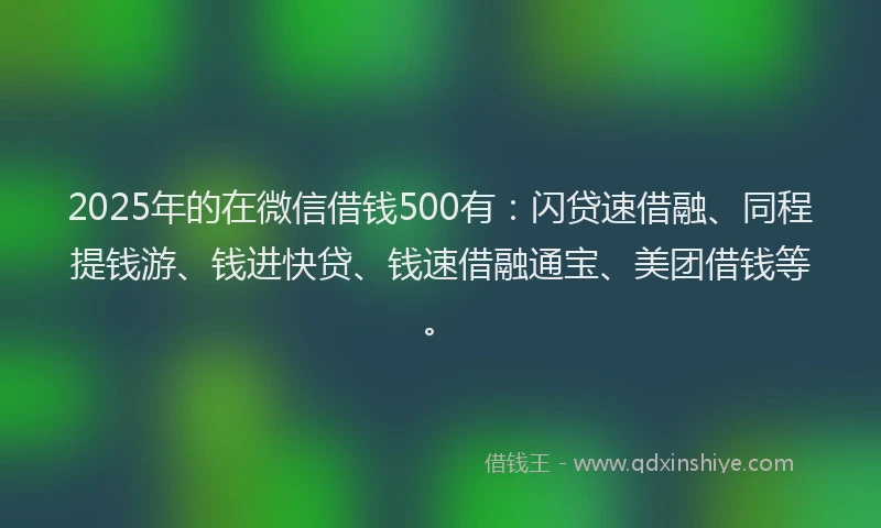 2025年的在微信借钱500有：闪贷速借融、同程提钱游、钱进快贷、钱速借融通宝、美团借钱等。