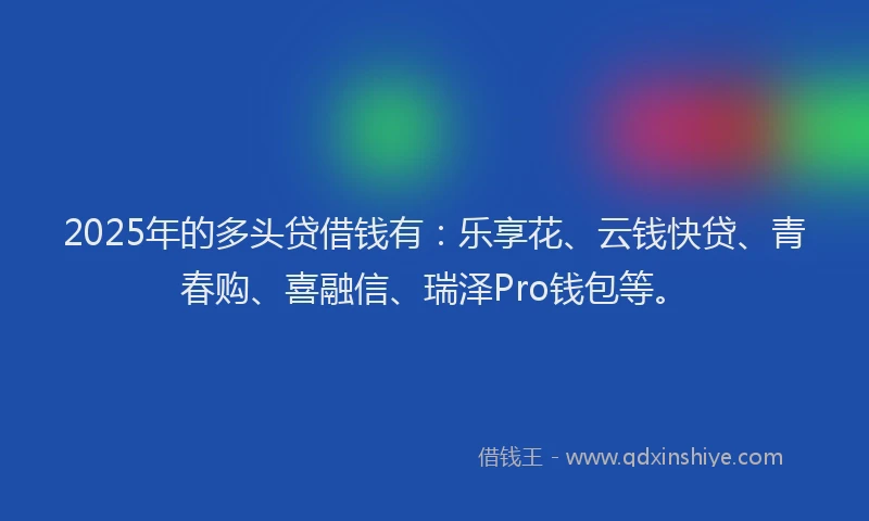 2025年的多头贷借钱有：乐享花、云钱快贷、青春购、喜融信、瑞泽Pro钱包等。