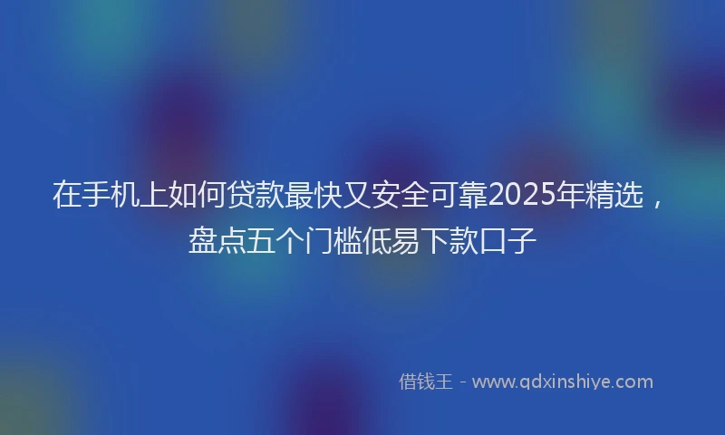 在手机上如何贷款最快又安全可靠2025年精选，盘点五个门槛低易下款口子