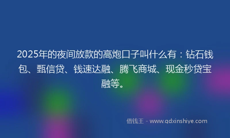 2025年的夜间放款的高炮口子叫什么有：钻石钱包、甄信贷、钱速达融、腾飞商城、现金秒贷宝融等。