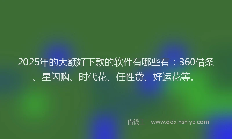 2025年的大额好下款的软件有哪些有：360借条、星闪购、时代花、任性贷、好运花等。