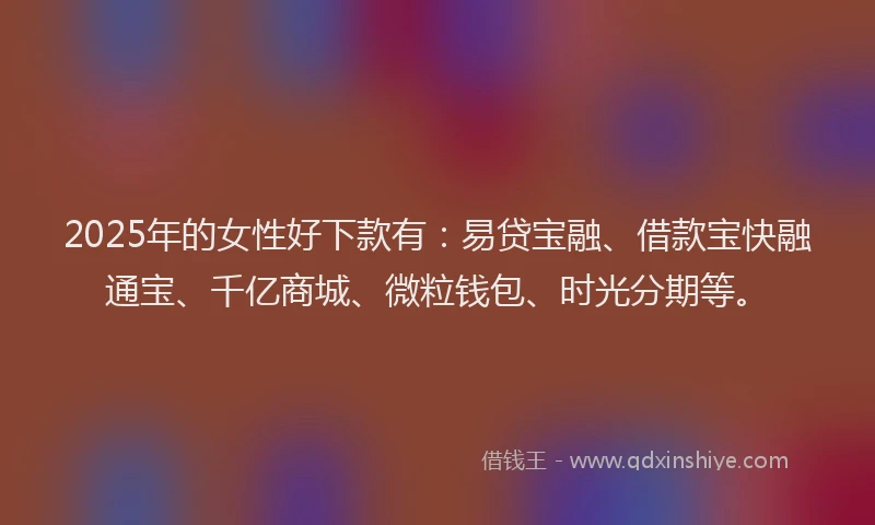 2025年的女性好下款有：易贷宝融、借款宝快融通宝、千亿商城、微粒钱包、时光分期等。