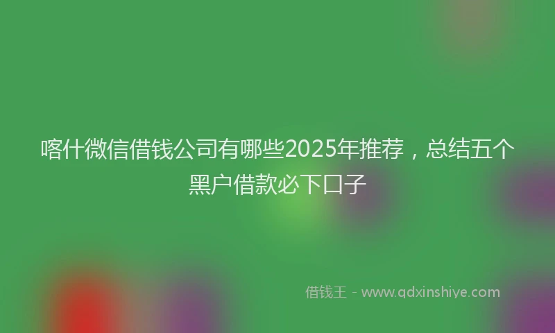 喀什微信借钱公司有哪些2025年推荐，总结五个黑户借款必下口子